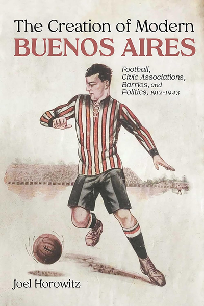 The Creation of Modern Buenos Aires: Football, Civic Associations, Barrios, and Politics, 1912-1943